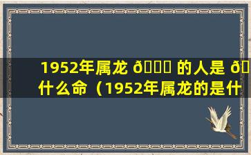 1952年属龙 🐛 的人是 🐝 什么命（1952年属龙的是什么命2020）